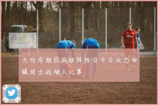 杰伦布朗因病缺阵昨日今日状态回暖将出战湖人比赛