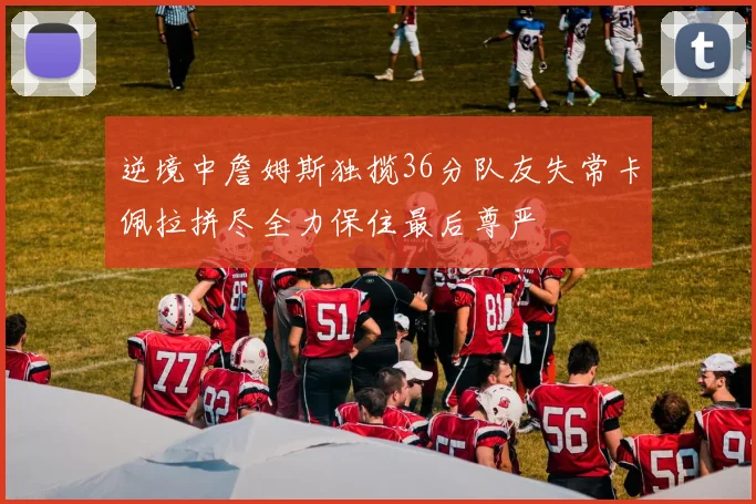 逆境中詹姆斯独揽36分队友失常卡佩拉拼尽全力保住最后尊严