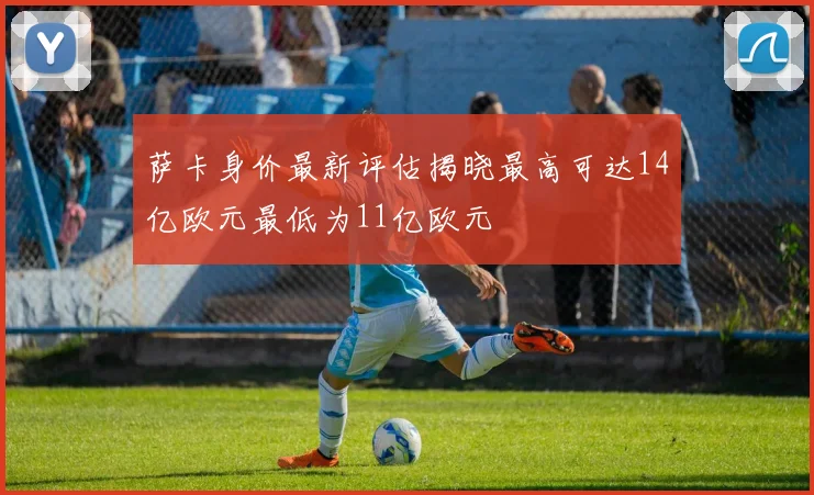 萨卡身价最新评估揭晓最高可达14亿欧元最低为11亿欧元