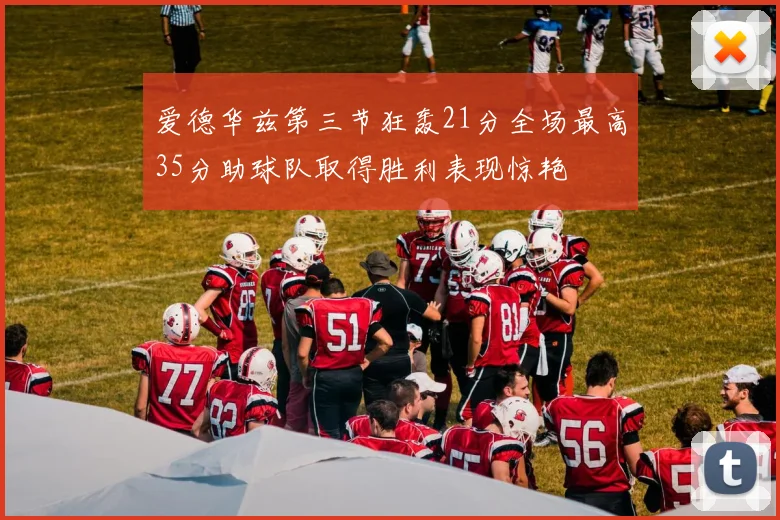 爱德华兹第三节狂轰21分全场最高35分助球队取得胜利表现惊艳