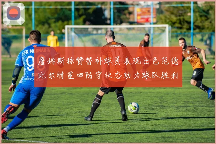 詹姆斯称赞替补球员表现出色范德比尔特重回防守状态助力球队胜利