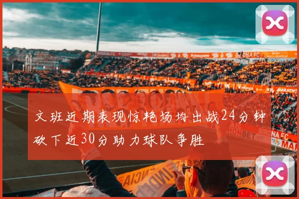 文班近期表现惊艳场均出战24分钟砍下近30分助力球队争胜