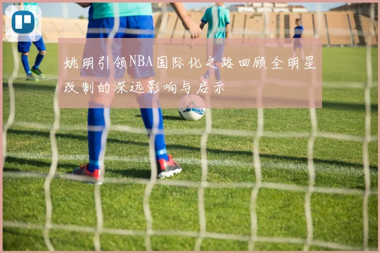 姚明引领NBA国际化之路回顾全明星改制的深远影响与启示
