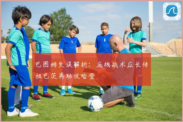 巴图姆失误解析：底线战术应长传祖巴茨再助攻哈登