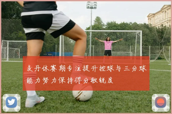 麦丹休赛期专注提升控球与三分球能力努力保持得分敏锐度