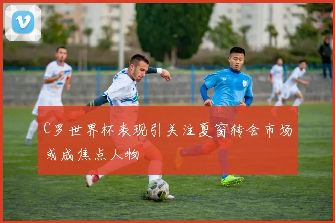 C罗世界杯表现引关注夏窗转会市场或成焦点人物