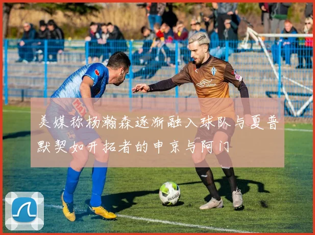 美媒称杨瀚森逐渐融入球队与夏普默契如开拓者的申京与阿门
