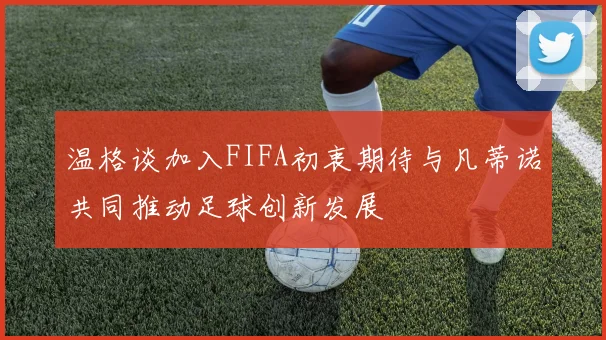 温格谈加入FIFA初衷期待与凡蒂诺共同推动足球创新发展