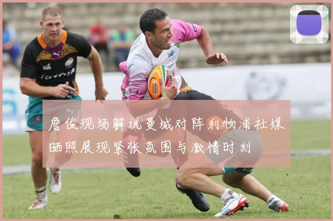 詹俊现场解说曼城对阵利物浦社媒晒照展现紧张氛围与激情时刻