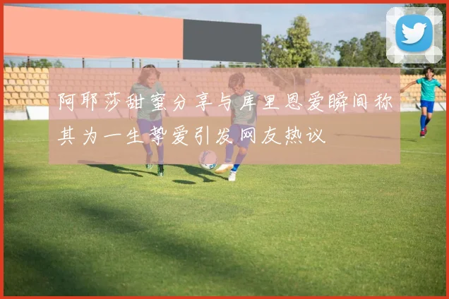 阿耶莎甜蜜分享与库里恩爱瞬间称其为一生挚爱引发网友热议