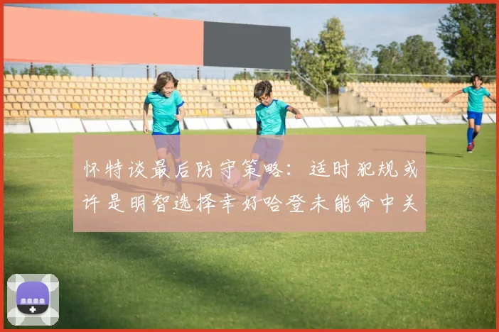 怀特谈最后防守策略：适时犯规或许是明智选择幸好哈登未能命中关键投篮