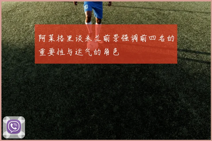 阿莱格里谈米兰前景强调前四名的重要性与运气的角色