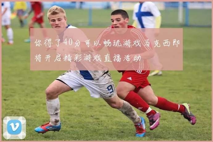 你得了40分可以畅玩游戏马克西即将开启精彩游戏直播活动