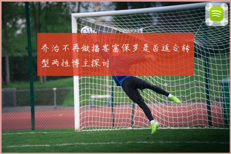 乔治不再做播客富保罗是否适合转型两性博主探讨