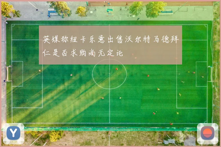 英媒称纽卡乐意出售沃尔特马德拜仁是否求购尚无定论