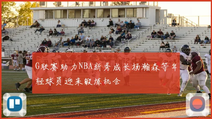 G联赛助力NBA新秀成长杨瀚森等年轻球员迎来锻炼机会