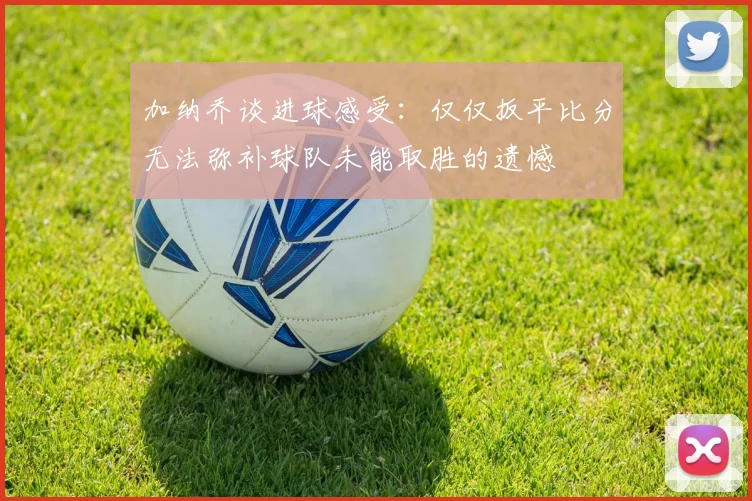 加纳乔谈进球感受：仅仅扳平比分无法弥补球队未能取胜的遗憾