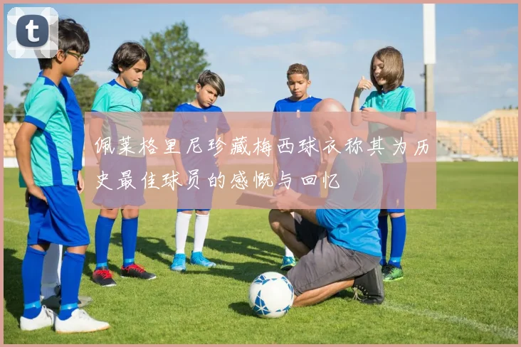 佩莱格里尼珍藏梅西球衣称其为历史最佳球员的感慨与回忆